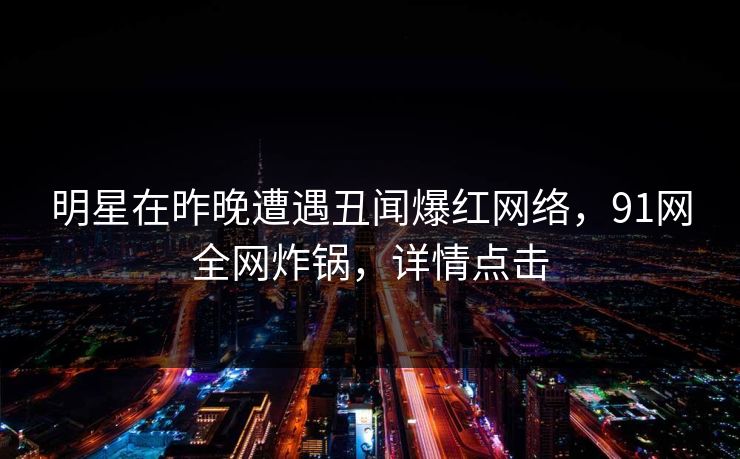 明星在昨晚遭遇丑闻爆红网络，91网全网炸锅，详情点击