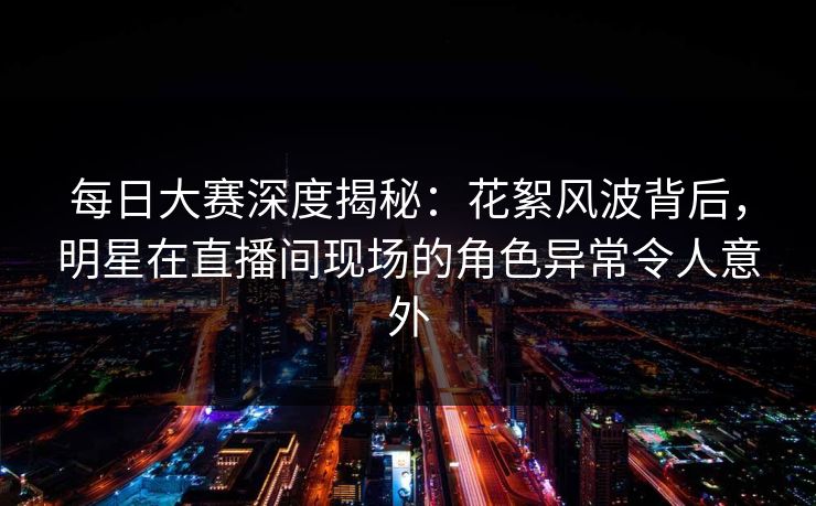 每日大赛深度揭秘：花絮风波背后，明星在直播间现场的角色异常令人意外