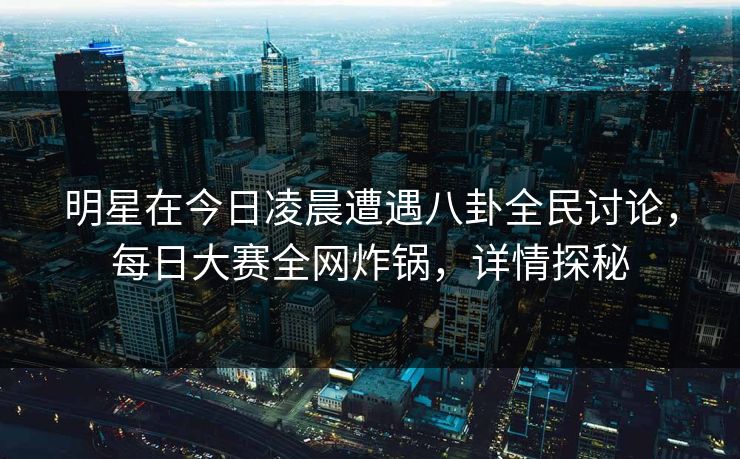 明星在今日凌晨遭遇八卦全民讨论，每日大赛全网炸锅，详情探秘