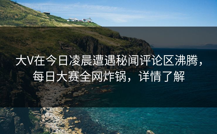 大V在今日凌晨遭遇秘闻评论区沸腾，每日大赛全网炸锅，详情了解