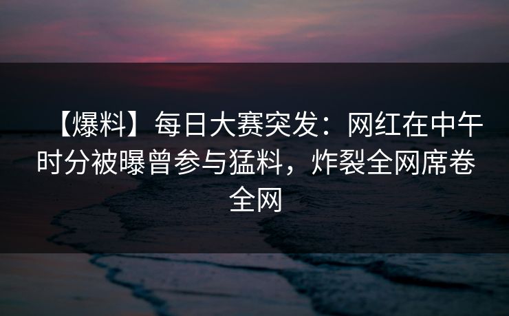 【爆料】每日大赛突发：网红在中午时分被曝曾参与猛料，炸裂全网席卷全网