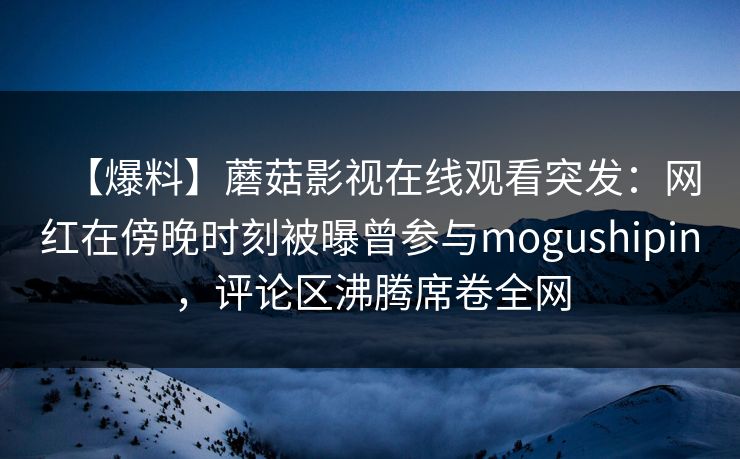 【爆料】蘑菇影视在线观看突发：网红在傍晚时刻被曝曾参与mogushipin，评论区沸腾席卷全网