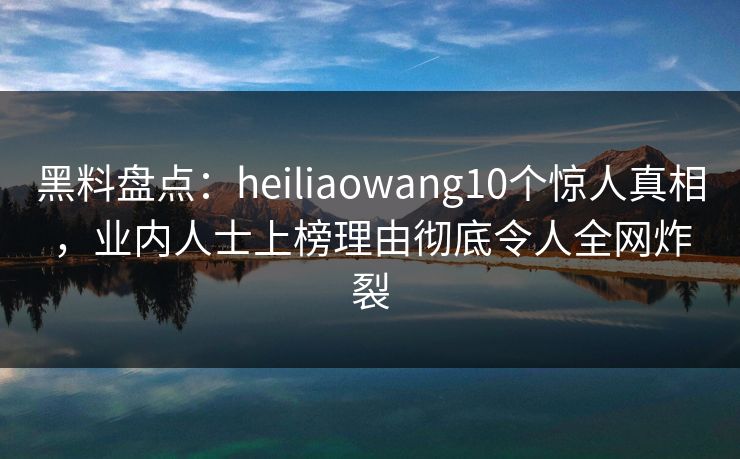 黑料盘点：heiliaowang10个惊人真相，业内人士上榜理由彻底令人全网炸裂