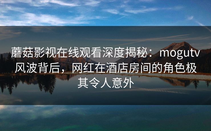 蘑菇影视在线观看深度揭秘：mogutv风波背后，网红在酒店房间的角色极其令人意外