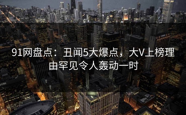 91网盘点：丑闻5大爆点，大V上榜理由罕见令人轰动一时
