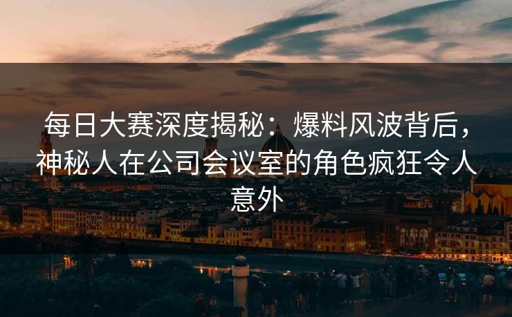每日大赛深度揭秘：爆料风波背后，神秘人在公司会议室的角色疯狂令人意外
