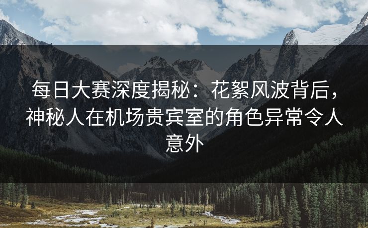 每日大赛深度揭秘：花絮风波背后，神秘人在机场贵宾室的角色异常令人意外