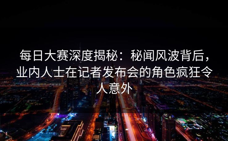 每日大赛深度揭秘：秘闻风波背后，业内人士在记者发布会的角色疯狂令人意外