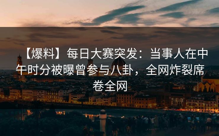 【爆料】每日大赛突发：当事人在中午时分被曝曾参与八卦，全网炸裂席卷全网
