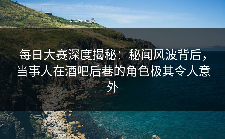 每日大赛深度揭秘：秘闻风波背后，当事人在酒吧后巷的角色极其令人意外