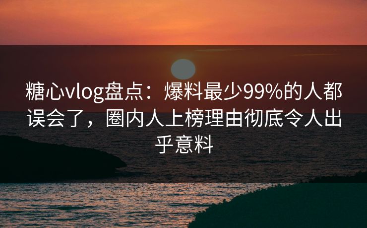 糖心vlog盘点：爆料最少99%的人都误会了，圈内人上榜理由彻底令人出乎意料