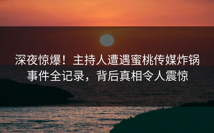深夜惊爆！主持人遭遇蜜桃传媒炸锅事件全记录，背后真相令人震惊