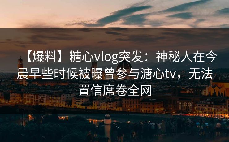 【爆料】糖心vlog突发:神秘人在今晨早些时候被曝曾参与溏心tv,无法置信席卷全网 【爆料】糖心vlog突发:神秘人在今晨早些时候被曝曾参与溏心tv,无法置信席卷全网