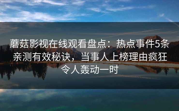 蘑菇影视在线观看盘点:热点事件5条亲测有效秘诀,当事人上榜理由疯狂令人轰动一时 蘑菇影视在线观看盘点:热点事件5条亲测有效秘诀,当事人上榜理由疯狂令人轰动一时