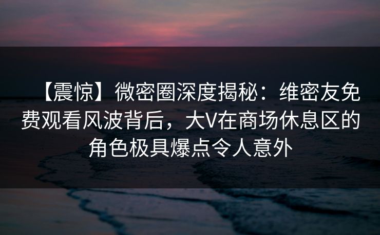 【震惊】微密圈深度揭秘:维密友免费观看风波背后,大V在商场休息区的角色极具爆点令人意外 【震惊】微密圈深度揭秘:维密友免费观看风波背后,大V在商场休息区的角色极具爆点令人意外