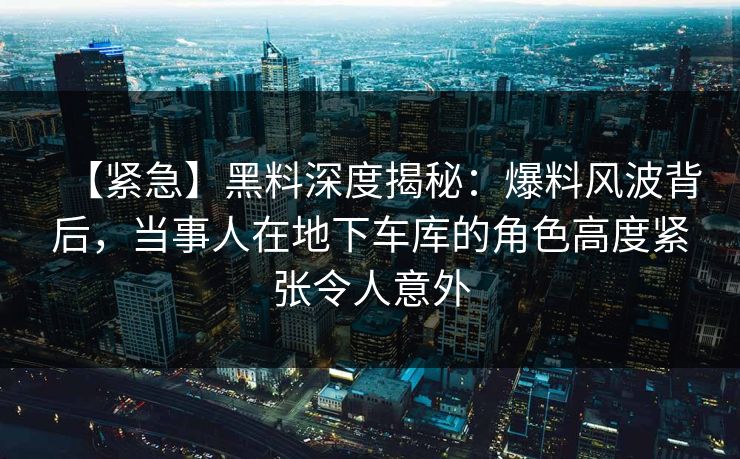 【紧急】黑料深度揭秘:爆料风波背后,当事人在地下车库的角色高度紧张令人意外 【紧急】黑料深度揭秘:爆料风波背后,当事人在地下车库的角色高度紧张令人意外