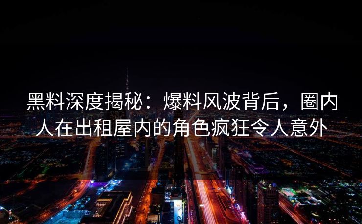黑料深度揭秘：爆料风波背后，圈内人在出租屋内的角色疯狂令人意外