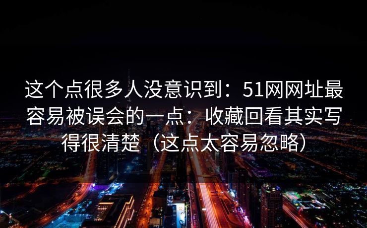 这个点很多人没意识到：51网网址最容易被误会的一点：收藏回看其实写得很清楚（这点太容易忽略）