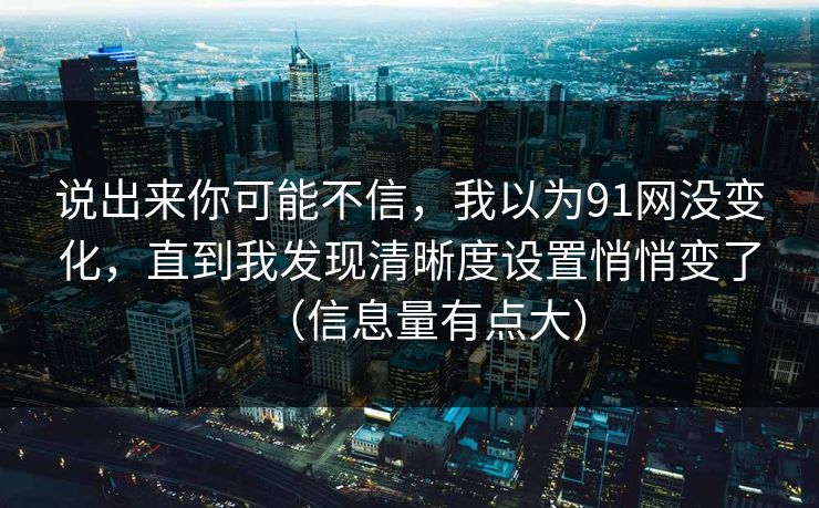 说出来你可能不信，我以为91网没变化，直到我发现清晰度设置悄悄变了（信息量有点大）