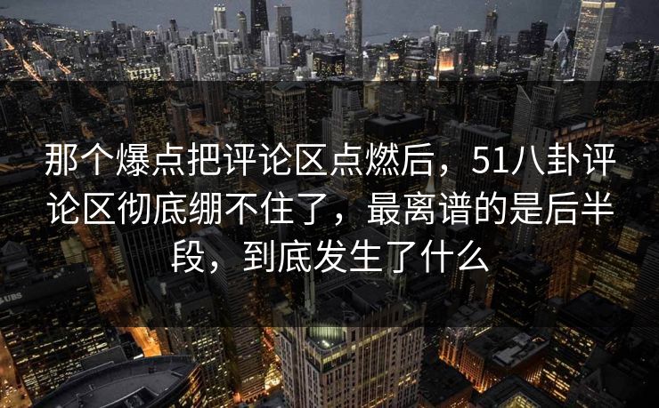 那个爆点把评论区点燃后，51八卦评论区彻底绷不住了，最离谱的是后半段，到底发生了什么