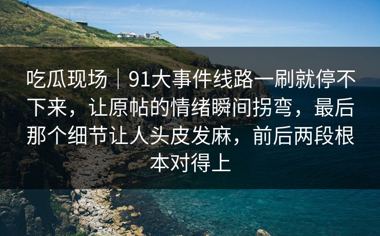 吃瓜现场|91大事件线路一刷就停不下来,让原帖的情绪瞬间拐弯,最后那个细节让人头皮发麻,前后两段根本对得上 吃瓜现场|91大事件线路一刷就停不下来,让原帖的情绪瞬间拐弯,最后那个细节让人头皮发麻,前后两段根本对得上